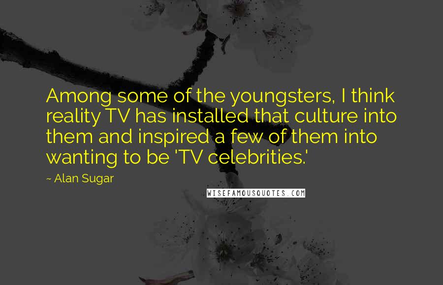 Alan Sugar quotes: Among some of the youngsters, I think reality TV has installed that culture into them and inspired a few of them into wanting to be 'TV celebrities.'