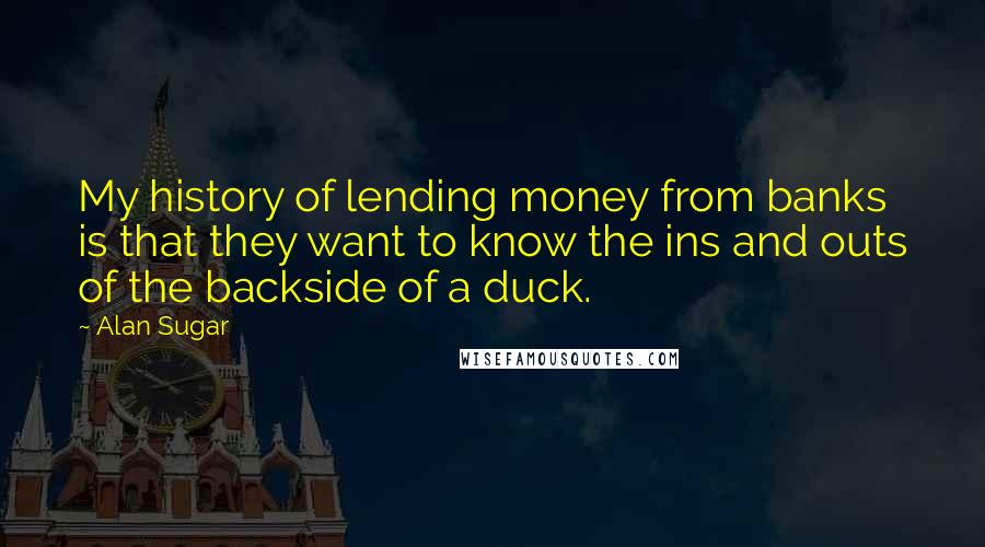 Alan Sugar quotes: My history of lending money from banks is that they want to know the ins and outs of the backside of a duck.