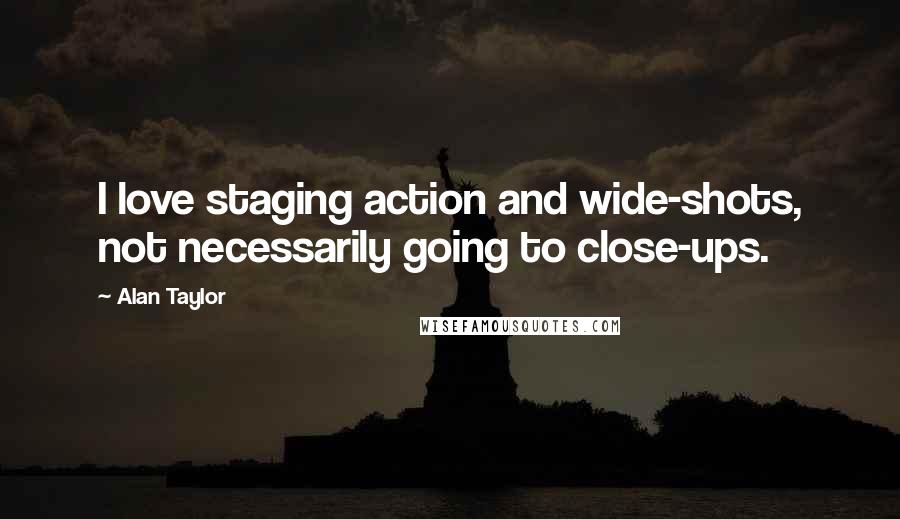 Alan Taylor quotes: I love staging action and wide-shots, not necessarily going to close-ups.