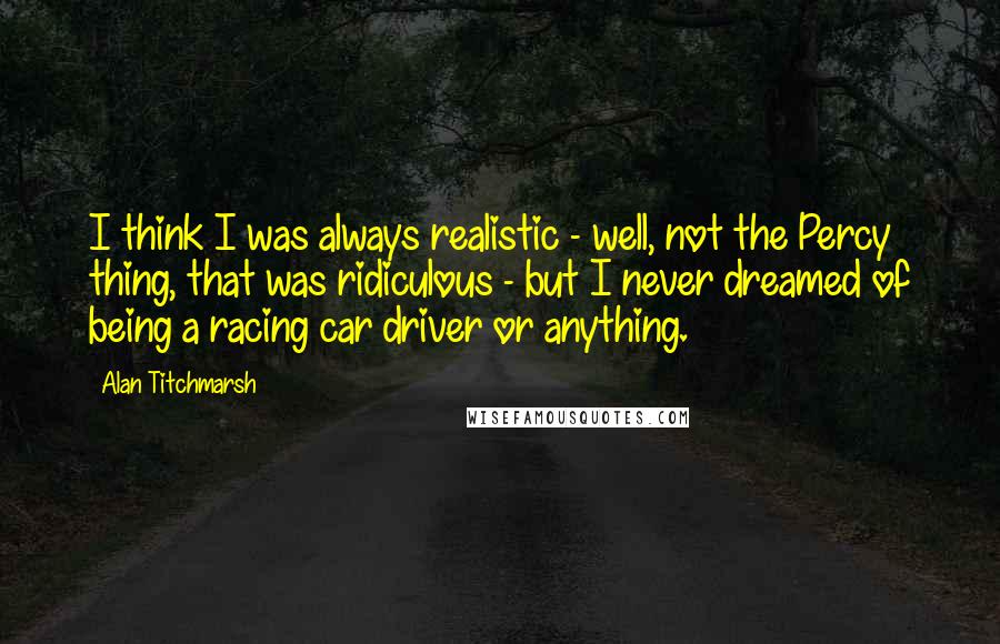 Alan Titchmarsh quotes: I think I was always realistic - well, not the Percy thing, that was ridiculous - but I never dreamed of being a racing car driver or anything.
