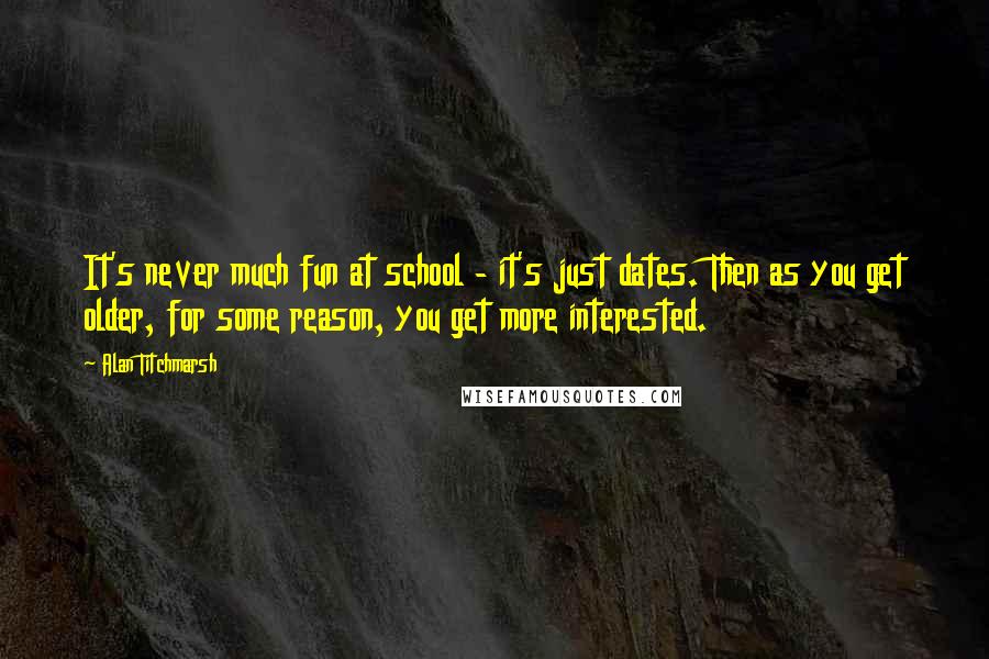 Alan Titchmarsh quotes: It's never much fun at school - it's just dates. Then as you get older, for some reason, you get more interested.