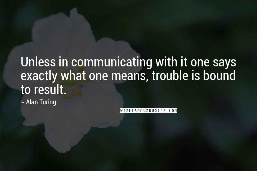 Alan Turing quotes: Unless in communicating with it one says exactly what one means, trouble is bound to result.