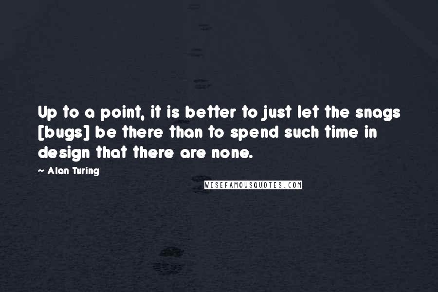 Alan Turing quotes: Up to a point, it is better to just let the snags [bugs] be there than to spend such time in design that there are none.