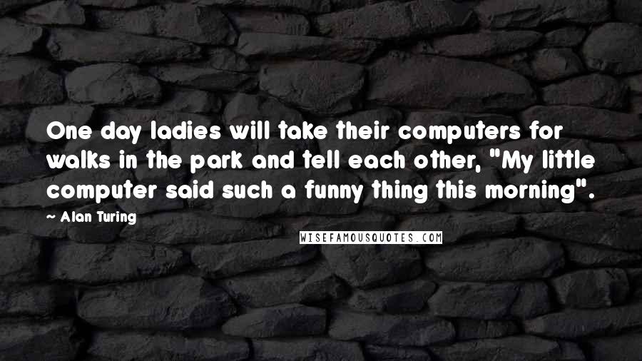 Alan Turing quotes: One day ladies will take their computers for walks in the park and tell each other, "My little computer said such a funny thing this morning".