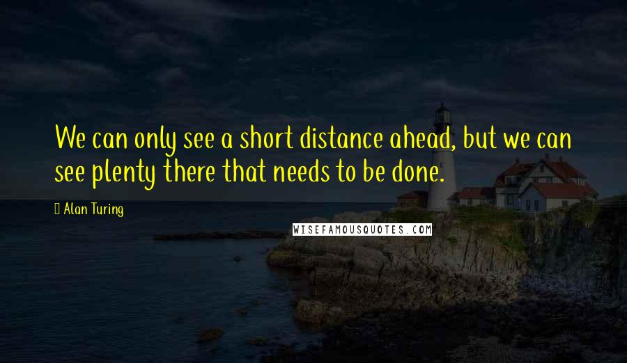 Alan Turing quotes: We can only see a short distance ahead, but we can see plenty there that needs to be done.