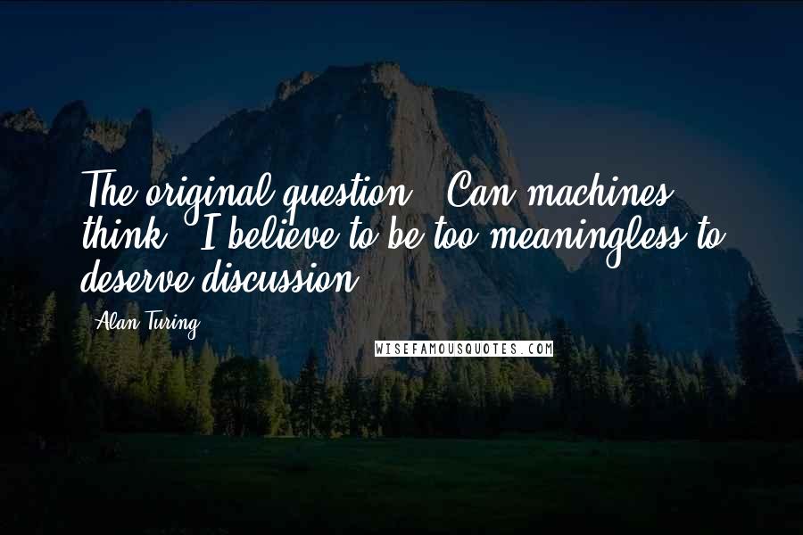 Alan Turing quotes: The original question, 'Can machines think?' I believe to be too meaningless to deserve discussion.