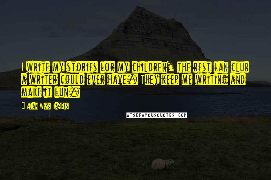 Alan W. Harris quotes: I write my stories for my children, the best fan club a writer could ever have. They keep me writing and make it fun. Alan W. Harris quotes: I write my stories for my children, the best fan club a writer could ever have. They keep me writing and make it fun.