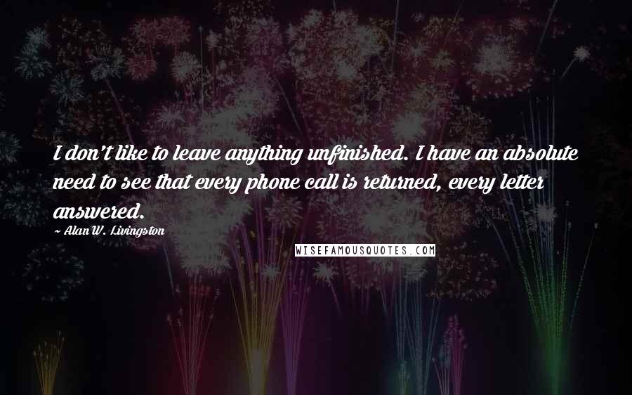 Alan W. Livingston quotes: I don't like to leave anything unfinished. I have an absolute need to see that every phone call is returned, every letter answered.