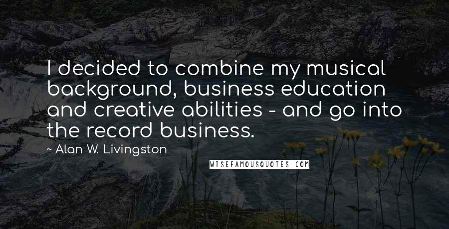 Alan W. Livingston quotes: I decided to combine my musical background, business education and creative abilities - and go into the record business.
