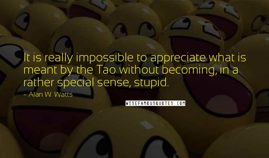 Alan W. Watts quotes: It is really impossible to appreciate what is meant by the Tao without becoming, in a rather special sense, stupid. Alan W. Watts quotes: It is really impossible to appreciate what is meant by the Tao without becoming, in a rather special sense, stupid.