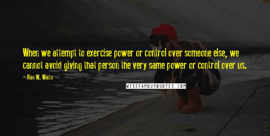 Alan W. Watts quotes: When we attempt to exercise power or control over someone else, we cannot avoid giving that person the very same power or control over us. Alan W. Watts quotes: When we attempt to exercise power or control over someone else, we cannot avoid giving that person the very same power or control over us.
