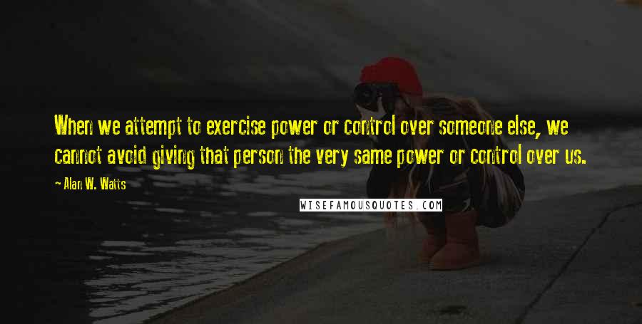 Alan W. Watts quotes: When we attempt to exercise power or control over someone else, we cannot avoid giving that person the very same power or control over us.