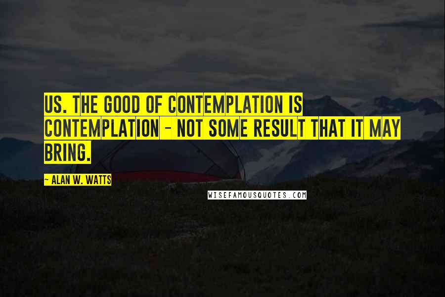 Alan W. Watts quotes: Us. The good of contemplation is contemplation - not some result that it may bring.