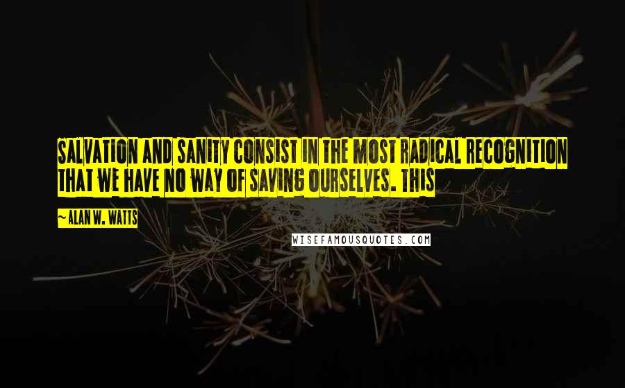 Alan W. Watts quotes: Salvation and sanity consist in the most radical recognition that we have no way of saving ourselves. This Alan W. Watts quotes: Salvation and sanity consist in the most radical recognition that we have no way of saving ourselves. This