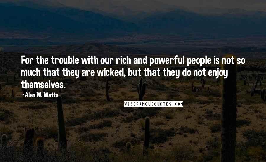 Alan W. Watts quotes: For the trouble with our rich and powerful people is not so much that they are wicked, but that they do not enjoy themselves. Alan W. Watts quotes: For the trouble with our rich and powerful people is not so much that they are wicked, but that they do not enjoy themselves.