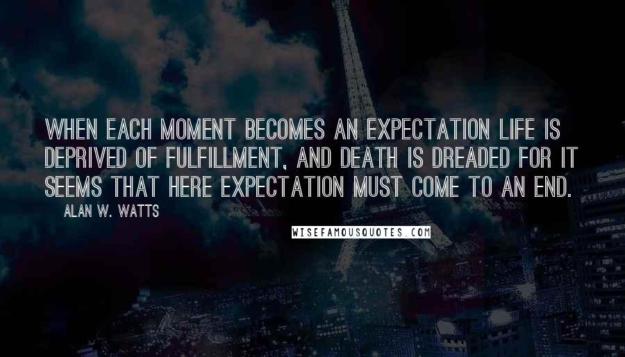 Alan W. Watts quotes: When each moment becomes an expectation life is deprived of fulfillment, and death is dreaded for it seems that here expectation must come to an end.
