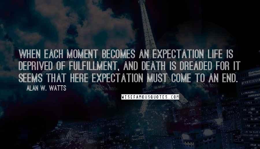 Alan W. Watts quotes: When each moment becomes an expectation life is deprived of fulfillment, and death is dreaded for it seems that here expectation must come to an end. Alan W. Watts quotes: When each moment becomes an expectation life is deprived of fulfillment, and death is dreaded for it seems that here expectation must come to an end.