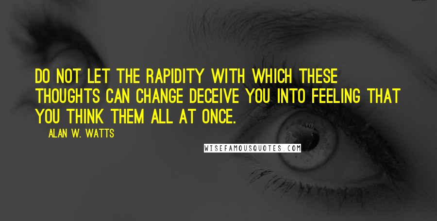 Alan W. Watts quotes: Do not let the rapidity with which these thoughts can change deceive you into feeling that you think them all at once. Alan W. Watts quotes: Do not let the rapidity with which these thoughts can change deceive you into feeling that you think them all at once.