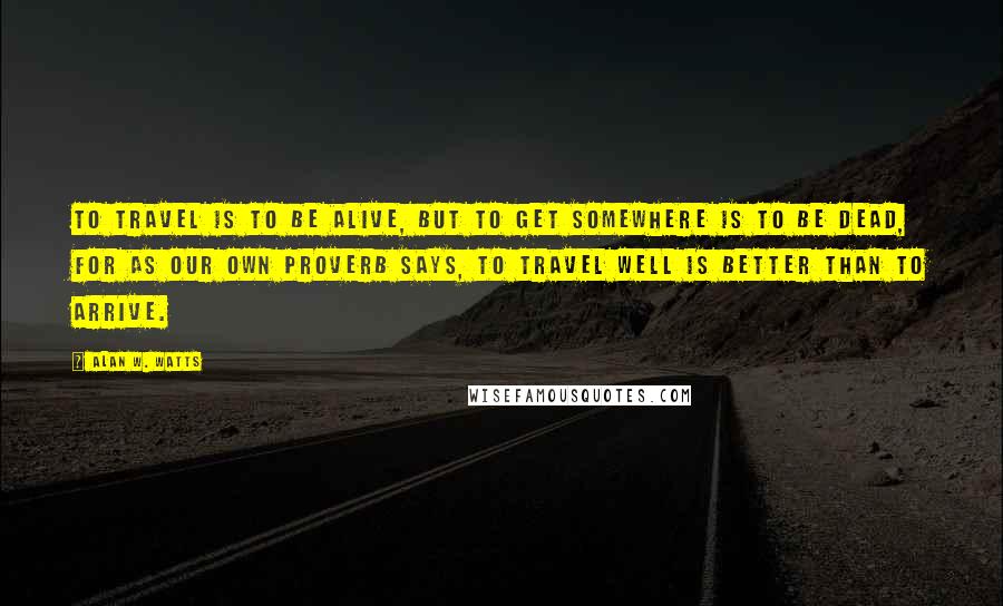 Alan W. Watts quotes: To travel is to be alive, but to get somewhere is to be dead, for as our own proverb says, To travel well is better than to arrive. Alan W. Watts quotes: To travel is to be alive, but to get somewhere is to be dead, for as our own proverb says, To travel well is better than to arrive.