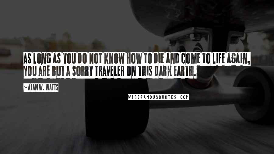 Alan W. Watts quotes: As long as you do not know how to die and come to life again, you are but a sorry traveler on this dark earth.