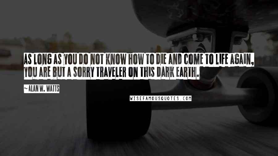 Alan W. Watts quotes: As long as you do not know how to die and come to life again, you are but a sorry traveler on this dark earth. Alan W. Watts quotes: As long as you do not know how to die and come to life again, you are but a sorry traveler on this dark earth.