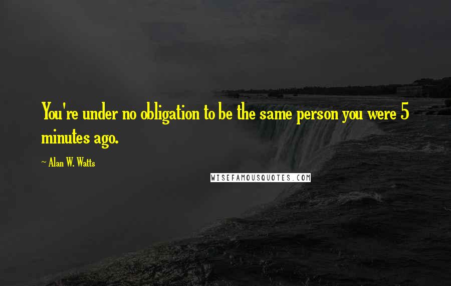 Alan W. Watts quotes: You're under no obligation to be the same person you were 5 minutes ago.