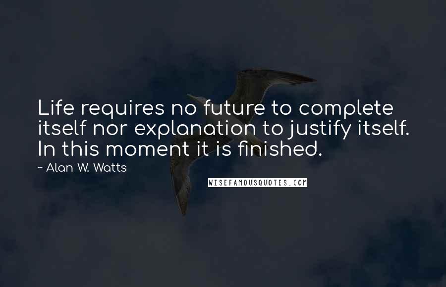 Alan W. Watts quotes: Life requires no future to complete itself nor explanation to justify itself. In this moment it is finished. Alan W. Watts quotes: Life requires no future to complete itself nor explanation to justify itself. In this moment it is finished.