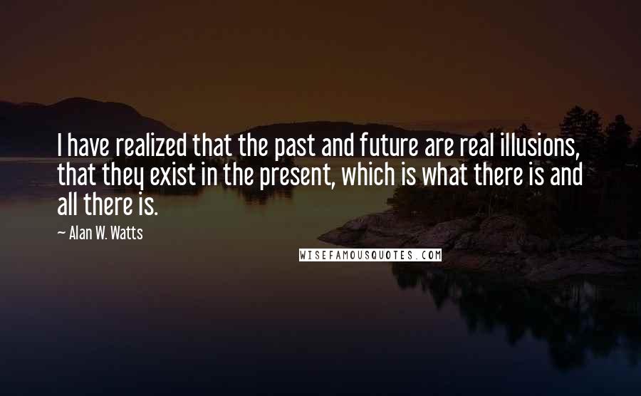 Alan W. Watts quotes: I have realized that the past and future are real illusions, that they exist in the present, which is what there is and all there is.