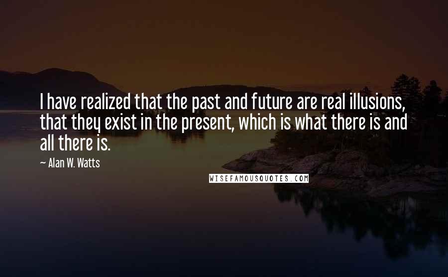 Alan W. Watts quotes: I have realized that the past and future are real illusions, that they exist in the present, which is what there is and all there is. Alan W. Watts quotes: I have realized that the past and future are real illusions, that they exist in the present, which is what there is and all there is.