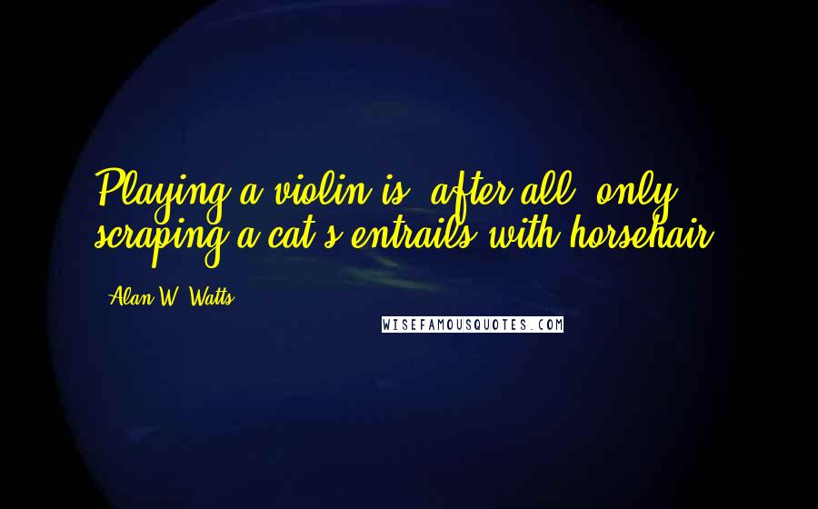 Alan W. Watts quotes: Playing a violin is, after all, only scraping a cat's entrails with horsehair.