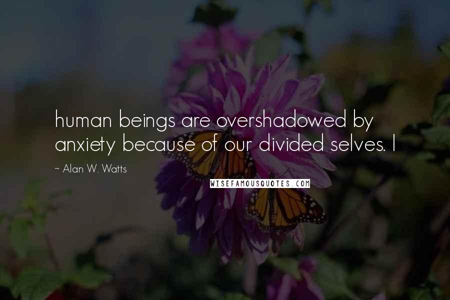 Alan W. Watts quotes: human beings are overshadowed by anxiety because of our divided selves. I