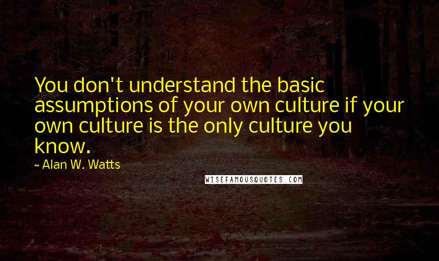Alan W. Watts quotes: You don't understand the basic assumptions of your own culture if your own culture is the only culture you know. Alan W. Watts quotes: You don't understand the basic assumptions of your own culture if your own culture is the only culture you know.