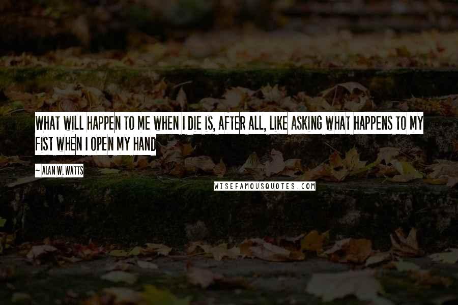 Alan W. Watts quotes: What will happen to me when I die is, after all, like asking what happens to my fist when I open my hand