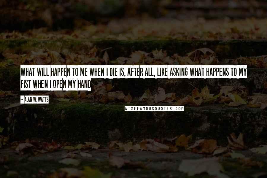Alan W. Watts quotes: What will happen to me when I die is, after all, like asking what happens to my fist when I open my hand Alan W. Watts quotes: What will happen to me when I die is, after all, like asking what happens to my fist when I open my hand
