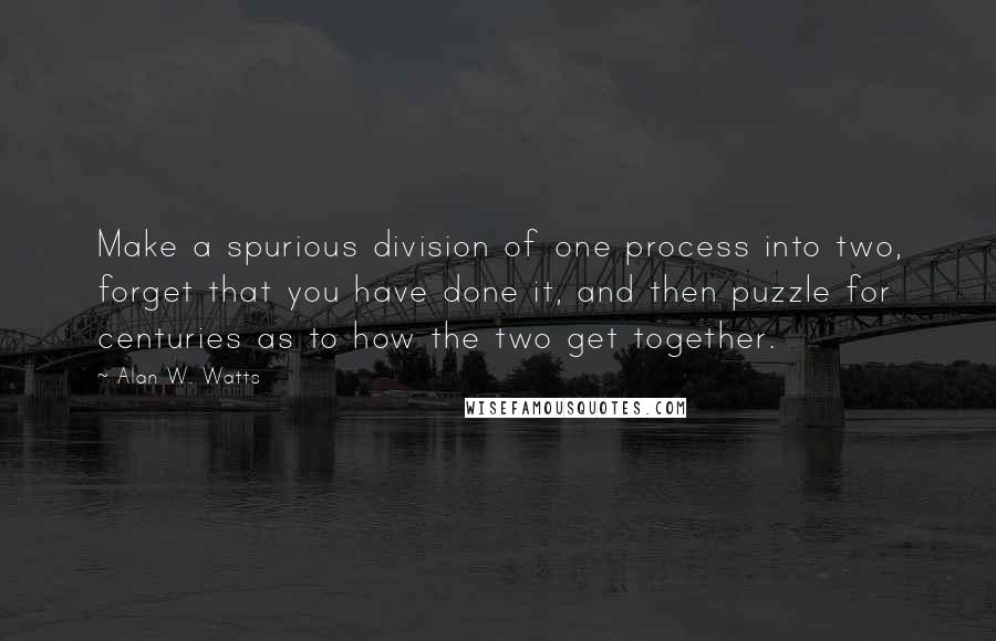 Alan W. Watts quotes: Make a spurious division of one process into two, forget that you have done it, and then puzzle for centuries as to how the two get together.