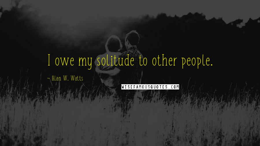 Alan W. Watts quotes: I owe my solitude to other people.