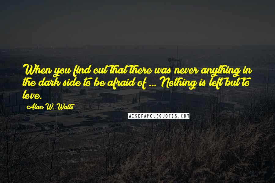 Alan W. Watts quotes: When you find out that there was never anything in the dark side to be afraid of ... Nothing is left but to love.