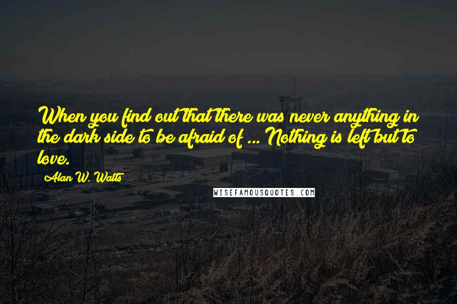 Alan W. Watts quotes: When you find out that there was never anything in the dark side to be afraid of ... Nothing is left but to love. Alan W. Watts quotes: When you find out that there was never anything in the dark side to be afraid of ... Nothing is left but to love.