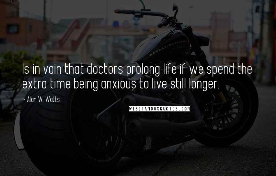 Alan W. Watts quotes: Is in vain that doctors prolong life if we spend the extra time being anxious to live still longer.