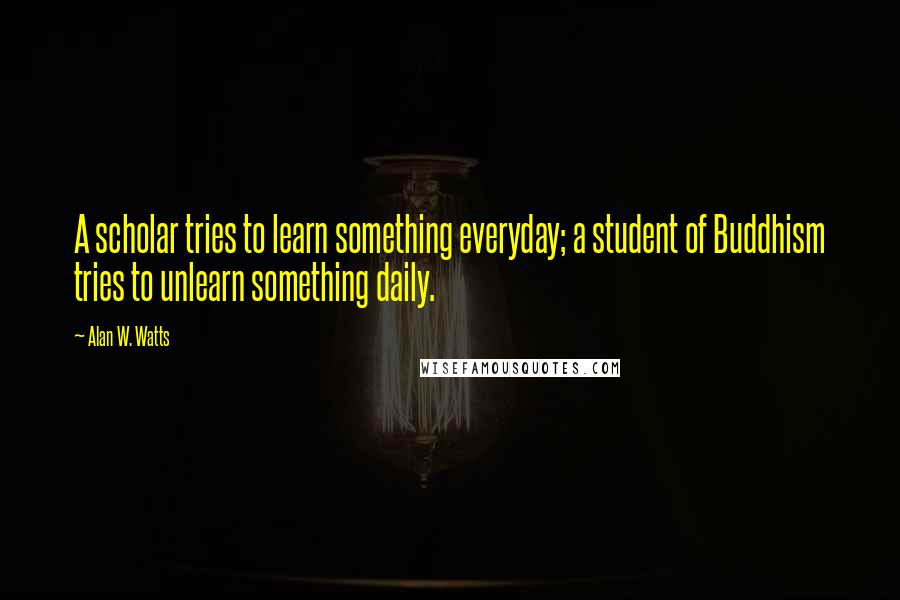 Alan W. Watts quotes: A scholar tries to learn something everyday; a student of Buddhism tries to unlearn something daily.