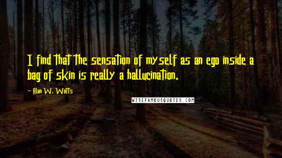 Alan W. Watts quotes: I find that the sensation of myself as an ego inside a bag of skin is really a hallucination.