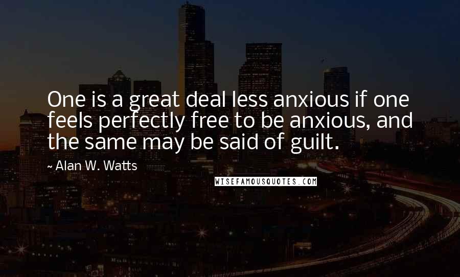 Alan W. Watts quotes: One is a great deal less anxious if one feels perfectly free to be anxious, and the same may be said of guilt. Alan W. Watts quotes: One is a great deal less anxious if one feels perfectly free to be anxious, and the same may be said of guilt.