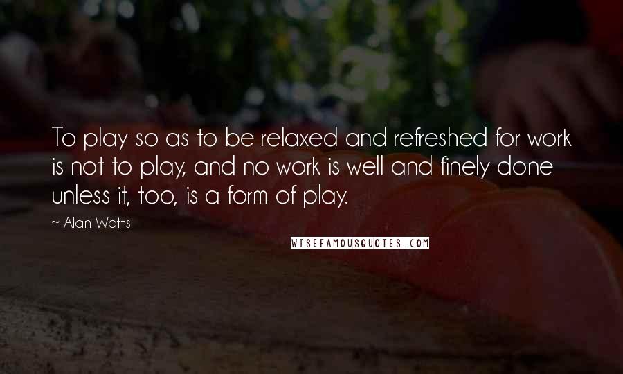 Alan Watts quotes: To play so as to be relaxed and refreshed for work is not to play, and no work is well and finely done unless it, too, is a form of