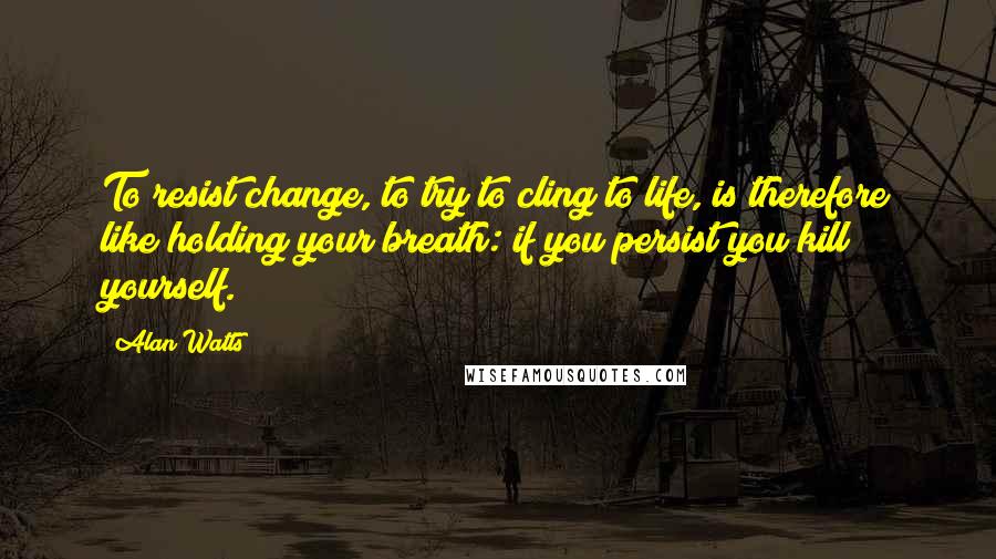 Alan Watts quotes: To resist change, to try to cling to life, is therefore like holding your breath: if you persist you kill yourself.