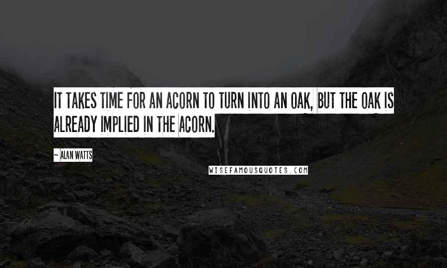 Alan Watts quotes: It takes time for an acorn to turn into an oak, but the oak is already implied in the acorn.