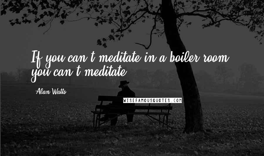 Alan Watts quotes: If you can't meditate in a boiler room, you can't meditate.