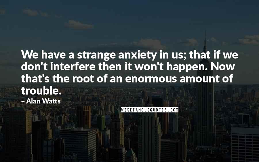 Alan Watts quotes: We have a strange anxiety in us; that if we don't interfere then it won't happen. Now that's the root of an enormous amount of trouble.