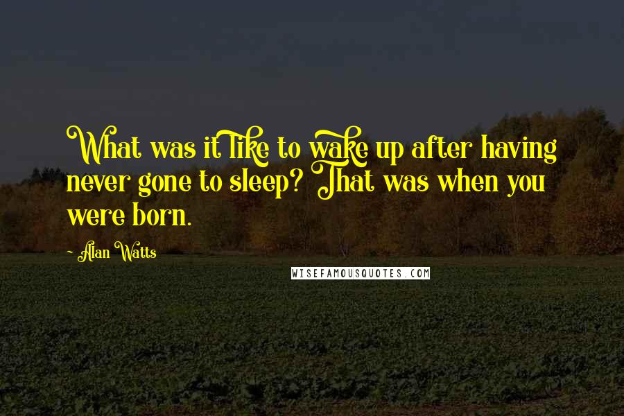 Alan Watts quotes: What was it like to wake up after having never gone to sleep? That was when you were born.