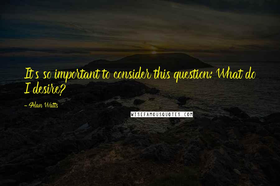 Alan Watts quotes: It's so important to consider this question: What do I desire?