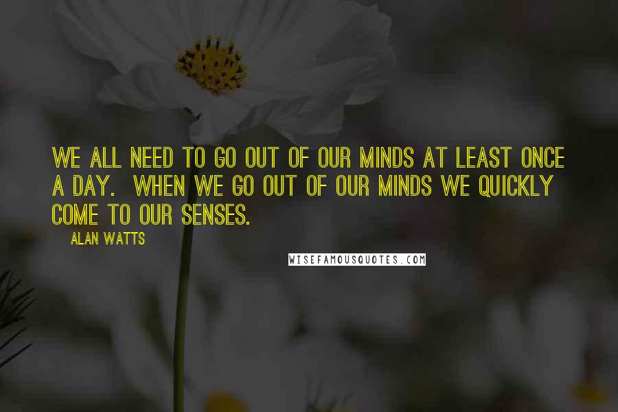 Alan Watts quotes: We all need to go out of our minds at least once a day. When we go out of our minds we quickly come to our senses.